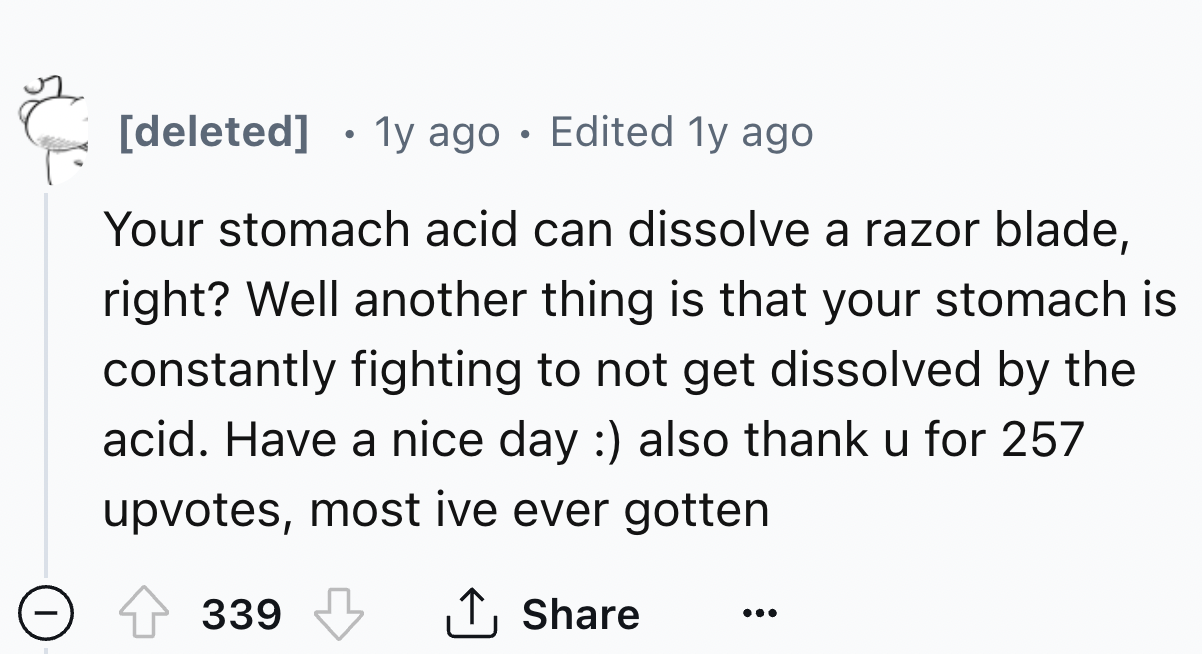 number - deleted . 1y ago Edited 1y ago Your stomach acid can dissolve a razor blade, right? Well another thing is that your stomach is constantly fighting to not get dissolved by the acid. Have a nice day also thank u for 257 upvotes, most ive ever gotte